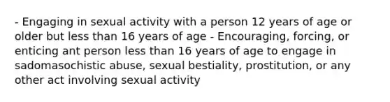 - Engaging in sexual activity with a person 12 years of age or older but less than 16 years of age - Encouraging, forcing, or enticing ant person less than 16 years of age to engage in sadomasochistic abuse, sexual bestiality, prostitution, or any other act involving sexual activity