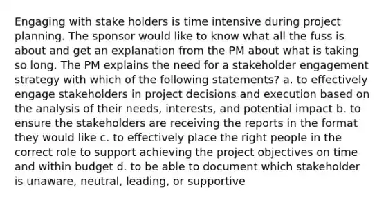 Engaging with stake holders is time intensive during project planning. The sponsor would like to know what all the fuss is about and get an explanation from the PM about what is taking so long. The PM explains the need for a stakeholder engagement strategy with which of the following statements? a. to effectively engage stakeholders in project decisions and execution based on the analysis of their needs, interests, and potential impact b. to ensure the stakeholders are receiving the reports in the format they would like c. to effectively place the right people in the correct role to support achieving the project objectives on time and within budget d. to be able to document which stakeholder is unaware, neutral, leading, or supportive