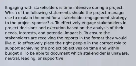 Engaging with stakeholders is time intensive during a project. Which of the following statements should the project manager use to explain the need for a stakeholder engagement strategy to the project sponsor? a. To effectively engage stakeholders in project decisions and execution based on the analysis of their needs, interests, and potential impact b. To ensure the stakeholders are receiving the reports in the format they would like c. To effectively place the right people in the correct role to support achieving the project objectives on time and within budget d. To be able to document which stakeholder is unaware, neutral, leading, or supportive