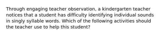 Through engaging teacher observation, a kindergarten teacher notices that a student has difficulty identifying individual sounds in singly syllable words. Which of the following activities should the teacher use to help this student?