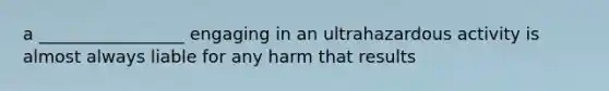 a _________________ engaging in an ultrahazardous activity is almost always liable for any harm that results