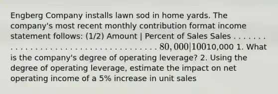 Engberg Company installs lawn sod in home yards. The company's most recent monthly contribution format income statement follows: (1/2) Amount | Percent of Sales Sales . . . . . . . . . . . . . . . . . . . . . . . . . . . . . . . . . . . . . 80,000 | 100% Variable expenses . . . . . . . . . . . . . . . . . . . . . . . . . 32,000 | 40% Contribution margin . . . . . . . . . . . . . . . . . . . . . . . . 48,000 | 60% Fixed expenses . . . . . . . . . . . . . . . . . . . . . . . . . . . . 38,000 Net operating income . . . . . . . . . . . . . . . . . . . . . .10,000 1. What is the company's degree of operating leverage? 2. Using the degree of operating leverage, estimate the impact on net operating income of a 5% increase in unit sales