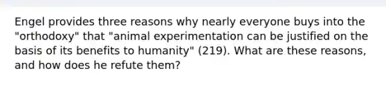 Engel provides three reasons why nearly everyone buys into the "orthodoxy" that "animal experimentation can be justified on the basis of its benefits to humanity" (219). What are these reasons, and how does he refute them?