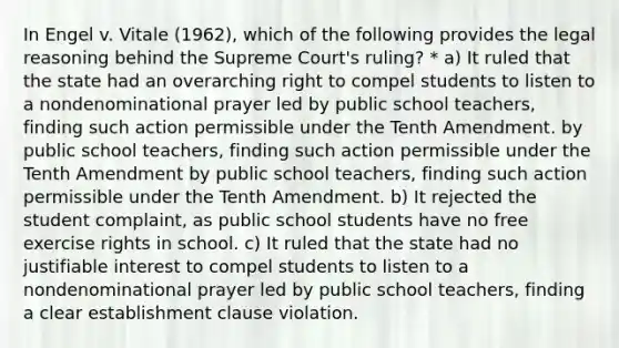 In Engel v. Vitale (1962), which of the following provides the legal reasoning behind the Supreme Court's ruling? * a) It ruled that the state had an overarching right to compel students to listen to a nondenominational prayer led by public school teachers, finding such action permissible under the Tenth Amendment. by public school teachers, finding such action permissible under the Tenth Amendment by public school teachers, finding such action permissible under the Tenth Amendment. b) It rejected the student complaint, as public school students have no free exercise rights in school. c) It ruled that the state had no justifiable interest to compel students to listen to a nondenominational prayer led by public school teachers, finding a clear establishment clause violation.