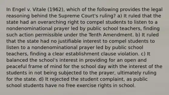 In Engel v. Vitale (1962), which of the following provides the legal reasoning behind the Supreme Court's ruling? a) It ruled that the state had an overarching right to compel students to listen to a nondenominational prayer led by public school teachers, finding such action permissible under the Tenth Amendment. b) It ruled that the state had no justifiable interest to compel students to listen to a nondenominational prayer led by public school teachers, finding a clear establishment clause violation. c) It balanced the school's interest in providing for an open and peaceful frame of mind for the school day with the interest of the students in not being subjected to the prayer, ultimately ruling for the state. d) It rejected the student complaint, as public school students have no free exercise rights in school.