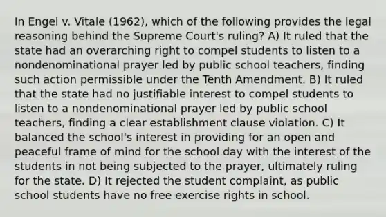 In Engel v. Vitale (1962), which of the following provides the legal reasoning behind the Supreme Court's ruling? A) It ruled that the state had an overarching right to compel students to listen to a nondenominational prayer led by public school teachers, finding such action permissible under the Tenth Amendment. B) It ruled that the state had no justifiable interest to compel students to listen to a nondenominational prayer led by public school teachers, finding a clear <a href='https://www.questionai.com/knowledge/k302frMcPQ-establishment-clause' class='anchor-knowledge'>establishment clause</a> violation. C) It balanced the school's interest in providing for an open and peaceful frame of mind for the school day with the interest of the students in not being subjected to the prayer, ultimately ruling for the state. D) It rejected the student complaint, as public school students have no free exercise rights in school.