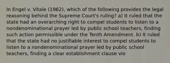 In Engel v. Vitale (1962), which of the following provides the legal reasoning behind the Supreme Court's ruling? a) It ruled that the state had an overarching right to compel students to listen to a nondenominational prayer led by public school teachers, finding such action permissible under the Tenth Amendment. b) It ruled that the state had no justifiable interest to compel students to listen to a nondenominational prayer led by public school teachers, finding a clear establishment clause vio