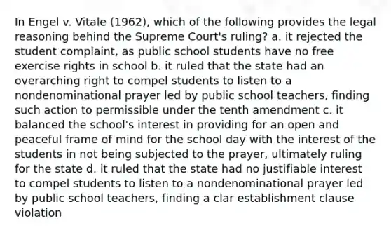 In Engel v. Vitale (1962), which of the following provides the legal reasoning behind the Supreme Court's ruling? a. it rejected the student complaint, as public school students have no free exercise rights in school b. it ruled that the state had an overarching right to compel students to listen to a nondenominational prayer led by public school teachers, finding such action to permissible under the tenth amendment c. it balanced the school's interest in providing for an open and peaceful frame of mind for the school day with the interest of the students in not being subjected to the prayer, ultimately ruling for the state d. it ruled that the state had no justifiable interest to compel students to listen to a nondenominational prayer led by public school teachers, finding a clar establishment clause violation