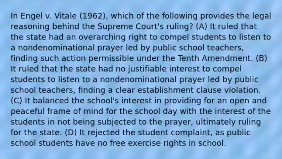 In Engel v. Vitale (1962), which of the following provides the legal reasoning behind the Supreme Court's ruling? (A) It ruled that the state had an overarching right to compel students to listen to a nondenominational prayer led by public school teachers, finding such action permissible under the Tenth Amendment. (B) It ruled that the state had no justifiable interest to compel students to listen to a nondenominational prayer led by public school teachers, finding a clear establishment clause violation. (C) It balanced the school's interest in providing for an open and peaceful frame of mind for the school day with the interest of the students in not being subjected to the prayer, ultimately ruling for the state. (D) It rejected the student complaint, as public school students have no free exercise rights in school.