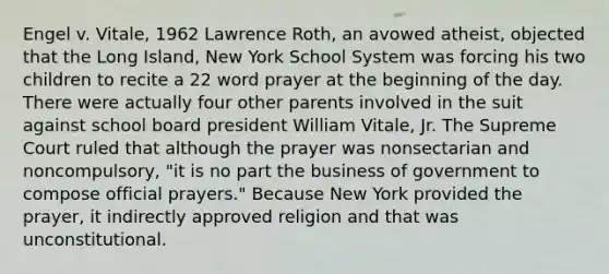 Engel v. Vitale, 1962 Lawrence Roth, an avowed atheist, objected that the Long Island, New York School System was forcing his two children to recite a 22 word prayer at the beginning of the day. There were actually four other parents involved in the suit against school board president William Vitale, Jr. The Supreme Court ruled that although the prayer was nonsectarian and noncompulsory, "it is no part the business of government to compose official prayers." Because New York provided the prayer, it indirectly approved religion and that was unconstitutional.