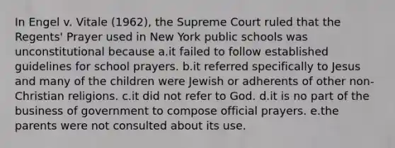 In Engel v. Vitale (1962), the Supreme Court ruled that the Regents' Prayer used in New York public schools was unconstitutional because a.it failed to follow established guidelines for school prayers. b.it referred specifically to Jesus and many of the children were Jewish or adherents of other non-Christian religions. c.it did not refer to God. d.it is no part of the business of government to compose official prayers. e.the parents were not consulted about its use.