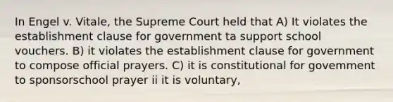 In Engel v. Vitale, the Supreme Court held that A) It violates the establishment clause for government ta support school vouchers. B) it violates the establishment clause for government to compose official prayers. C) it is constitutional for govemment to sponsorschool prayer ii it is voluntary,