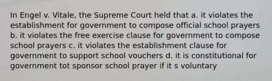 In Engel v. Vitale, the Supreme Court held that a. it violates the establishment for government to compose official school prayers b. it violates the free exercise clause for government to compose school prayers c. it violates the establishment clause for government to support school vouchers d. it is constitutional for government tot sponsor school prayer if it s voluntary