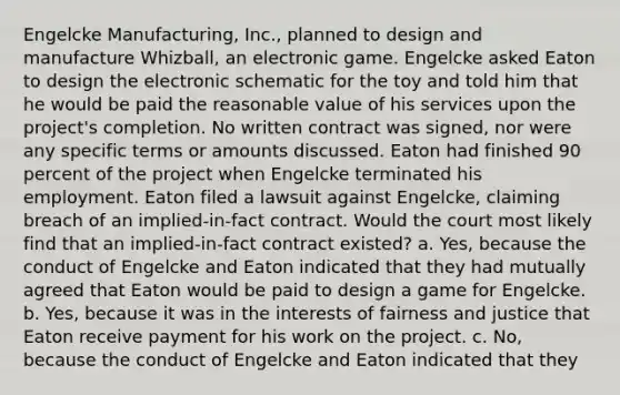 Engelcke Manufacturing, Inc., planned to design and manufacture Whizball, an electronic game. Engelcke asked Eaton to design the electronic schematic for the toy and told him that he would be paid the reasonable value of his services upon the project's completion. No written contract was signed, nor were any specific terms or amounts discussed. Eaton had finished 90 percent of the project when Engelcke terminated his employment. Eaton filed a lawsuit against Engelcke, claiming breach of an implied-in-fact contract. Would the court most likely find that an implied-in-fact contract existed? a. Yes, because the conduct of Engelcke and Eaton indicated that they had mutually agreed that Eaton would be paid to design a game for Engelcke. b. Yes, because it was in the interests of fairness and justice that Eaton receive payment for his work on the project. c. No, because the conduct of Engelcke and Eaton indicated that they