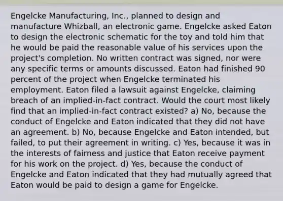 Engelcke Manufacturing, Inc., planned to design and manufacture Whizball, an electronic game. Engelcke asked Eaton to design the electronic schematic for the toy and told him that he would be paid the reasonable value of his services upon the project's completion. No written contract was signed, nor were any specific terms or amounts discussed. Eaton had finished 90 percent of the project when Engelcke terminated his employment. Eaton filed a lawsuit against Engelcke, claiming breach of an implied-in-fact contract. Would the court most likely find that an implied-in-fact contract existed? a) No, because the conduct of Engelcke and Eaton indicated that they did not have an agreement. b) No, because Engelcke and Eaton intended, but failed, to put their agreement in writing. c) Yes, because it was in the interests of fairness and justice that Eaton receive payment for his work on the project. d) Yes, because the conduct of Engelcke and Eaton indicated that they had mutually agreed that Eaton would be paid to design a game for Engelcke.