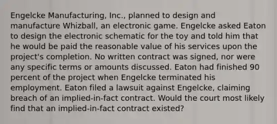 Engelcke Manufacturing, Inc., planned to design and manufacture Whizball, an electronic game. Engelcke asked Eaton to design the electronic schematic for the toy and told him that he would be paid the reasonable value of his services upon the project's completion. No written contract was signed, nor were any specific terms or amounts discussed. Eaton had finished 90 percent of the project when Engelcke terminated his employment. Eaton filed a lawsuit against Engelcke, claiming breach of an implied-in-fact contract. Would the court most likely find that an implied-in-fact contract existed?