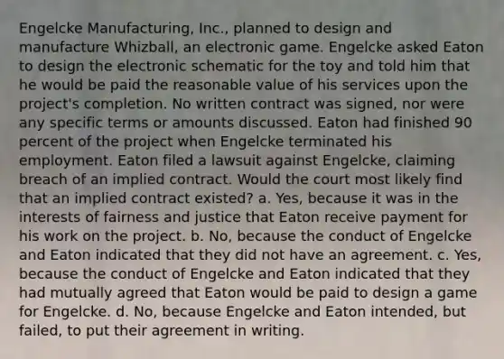 Engelcke Manufacturing, Inc., planned to design and manufacture Whizball, an electronic game. Engelcke asked Eaton to design the electronic schematic for the toy and told him that he would be paid the reasonable value of his services upon the project's completion. No written contract was signed, nor were any specific terms or amounts discussed. Eaton had finished 90 percent of the project when Engelcke terminated his employment. Eaton filed a lawsuit against Engelcke, claiming breach of an implied contract. Would the court most likely find that an implied contract existed? a. Yes, because it was in the interests of fairness and justice that Eaton receive payment for his work on the project. b. No, because the conduct of Engelcke and Eaton indicated that they did not have an agreement. c. Yes, because the conduct of Engelcke and Eaton indicated that they had mutually agreed that Eaton would be paid to design a game for Engelcke. d. No, because Engelcke and Eaton intended, but failed, to put their agreement in writing.