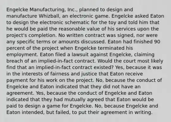 Engelcke Manufacturing, Inc., planned to design and manufacture Whizball, an electronic game. Engelcke asked Eaton to design the electronic schematic for the toy and told him that he would be paid the reasonable value of his services upon the project's completion. No written contract was signed, nor were any specific terms or amounts discussed. Eaton had finished 90 percent of the project when Engelcke terminated his employment. Eaton filed a lawsuit against Engelcke, claiming breach of an implied-in-fact contract. Would the court most likely find that an implied-in-fact contract existed? Yes, because it was in the interests of fairness and justice that Eaton receive payment for his work on the project. No, because the conduct of Engelcke and Eaton indicated that they did not have an agreement. Yes, because the conduct of Engelcke and Eaton indicated that they had mutually agreed that Eaton would be paid to design a game for Engelcke. No, because Engelcke and Eaton intended, but failed, to put their agreement in writing.