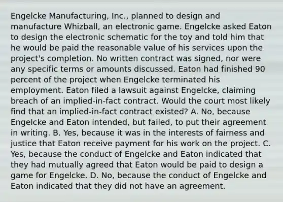 Engelcke Manufacturing, Inc., planned to design and manufacture Whizball, an electronic game. Engelcke asked Eaton to design the electronic schematic for the toy and told him that he would be paid the reasonable value of his services upon the project's completion. No written contract was signed, nor were any specific terms or amounts discussed. Eaton had finished 90 percent of the project when Engelcke terminated his employment. Eaton filed a lawsuit against Engelcke, claiming breach of an implied-in-fact contract. Would the court most likely find that an implied-in-fact contract existed? A. No, because Engelcke and Eaton intended, but failed, to put their agreement in writing. B. Yes, because it was in the interests of fairness and justice that Eaton receive payment for his work on the project. C. Yes, because the conduct of Engelcke and Eaton indicated that they had mutually agreed that Eaton would be paid to design a game for Engelcke. D. No, because the conduct of Engelcke and Eaton indicated that they did not have an agreement.