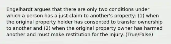 Engelhardt argues that there are only two conditions under which a person has a just claim to another's property: (1) when the original property holder has consented to transfer ownership to another and (2) when the original property owner has harmed another and must make restitution for the injury. (True/False)