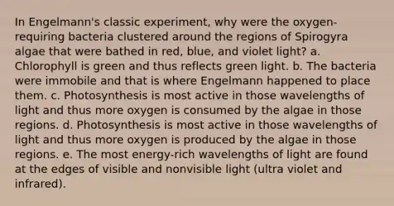 In Engelmann's classic experiment, why were the oxygen-requiring bacteria clustered around the regions of Spirogyra algae that were bathed in red, blue, and violet light?​ a. ​Chlorophyll is green and thus reflects green light. b. The bacteria were immobile and that is where Engelmann happened to place them.​ c. ​Photosynthesis is most active in those wavelengths of light and thus more oxygen is consumed by the algae in those regions. d. Photosynthesis is most active in those wavelengths of light and thus more oxygen is produced by the algae in those regions.​ e. The most energy-rich wavelengths of light are found at the edges of visible and nonvisible light (ultra violet and infrared).​