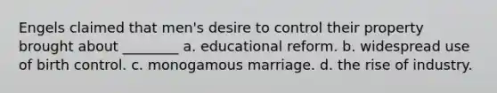 Engels claimed that men's desire to control their property brought about ________ a. educational reform. b. widespread use of birth control. c. monogamous marriage. d. the rise of industry.