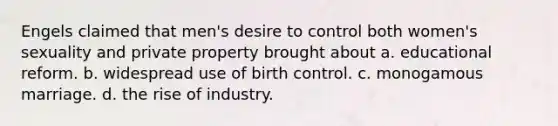 Engels claimed that men's desire to control both women's sexuality and private property brought about a. educational reform. b. widespread use of birth control. c. monogamous marriage. d. the rise of industry.