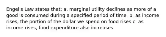 Engel's Law states that: a. marginal utility declines as more of a good is consumed during a specified period of time. b. as income rises, the portion of the dollar we spend on food rises c. as income rises, food expenditure also increases.