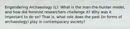 Engendering Archaeology (L): What is the man-the-hunter model, and how did feminist researchers challenge it? Why was it important to do so? That is, what role does the past (in forms of archaeology) play in contemporary society?