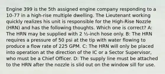 Engine 399 is the 5th assigned engine company responding to a 10-77 in a high-rise multiple dwelling. The Lieutenant working quickly realizes his unit is responsible for the High-Rise Nozzle (HRN) and has the following thoughts. Which one is correct? A: The HRN may be supplied with 2 ½-inch hose only. B: The HRN requires a pressure of 50 psi at the tip with water flowing to produce a flow rate of 225 GPM. C: The HRN will only be placed into operation at the direction of the IC or a Sector Supervisor, who must be a Chief Officer. D: The supply line must be attached to the HRN after the nozzle is slid out on the window sill for use.