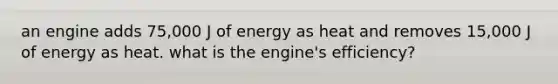 an engine adds 75,000 J of energy as heat and removes 15,000 J of energy as heat. what is the engine's efficiency?