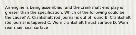 An engine is being assembled, and the crankshaft end-play is greater than the specification. Which of the following could be the cause? A. Crankshaft rod journal is out of round B. Crankshaft rod journal is tapered C. Worn crankshaft thrust surface D. Worn rear main seal surface