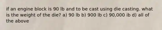 if an engine block is 90 lb and to be cast using die casting. what is the weight of the die? a) 90 lb b) 900 lb c) 90,000 ib d) all of the above