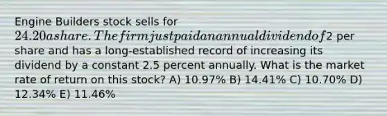 Engine Builders stock sells for 24.20 a share. The firm just paid an annual dividend of2 per share and has a long-established record of increasing its dividend by a constant 2.5 percent annually. What is the market rate of return on this stock? A) 10.97% B) 14.41% C) 10.70% D) 12.34% E) 11.46%