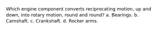 Which engine component converts reciprocating motion, up and down, into rotary motion, round and round? a. Bearings. b. Camshaft. c. Crankshaft. d. Rocker arms.