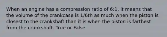 When an engine has a compression ratio of 6:1, it means that the volume of the crankcase is 1/6th as much when the piston is closest to the crankshaft than it is when the piston is farthest from the crankshaft. True or False