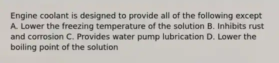 Engine coolant is designed to provide all of the following except A. Lower the freezing temperature of the solution B. Inhibits rust and corrosion C. Provides water pump lubrication D. Lower the boiling point of the solution