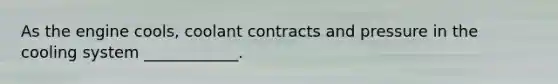 As the engine cools, coolant contracts and pressure in the cooling system ____________.