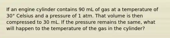 If an engine cylinder contains 90 mL of gas at a temperature of 30° Celsius and a pressure of 1 atm. That volume is then compressed to 30 mL. If the pressure remains the same, what will happen to the temperature of the gas in the cylinder?