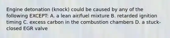 Engine detonation (knock) could be caused by any of the following EXCEPT: A. a lean air/fuel mixture B. retarded ignition timing C. excess carbon in the combustion chambers D. a stuck-closed EGR valve