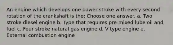 An engine which develops one power stroke with every second rotation of the crankshaft is the: Choose one answer. a. Two stroke diesel engine b. Type that requires pre-mixed lube oil and fuel c. Four stroke natural gas engine d. V type engine e. External combustion engine