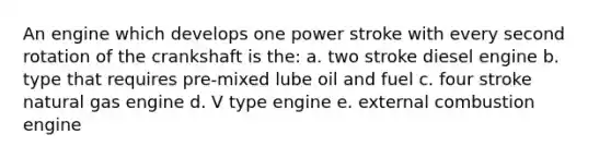 An engine which develops one power stroke with every second rotation of the crankshaft is the: a. two stroke diesel engine b. type that requires pre-mixed lube oil and fuel c. four stroke natural gas engine d. V type engine e. external combustion engine