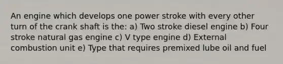 An engine which develops one power stroke with every other turn of the crank shaft is the: a) Two stroke diesel engine b) Four stroke natural gas engine c) V type engine d) External combustion unit e) Type that requires premixed lube oil and fuel