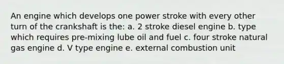 An engine which develops one power stroke with every other turn of the crankshaft is the: a. 2 stroke diesel engine b. type which requires pre-mixing lube oil and fuel c. four stroke natural gas engine d. V type engine e. external combustion unit