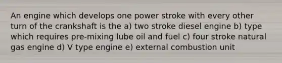 An engine which develops one power stroke with every other turn of the crankshaft is the a) two stroke diesel engine b) type which requires pre-mixing lube oil and fuel c) four stroke natural gas engine d) V type engine e) external combustion unit