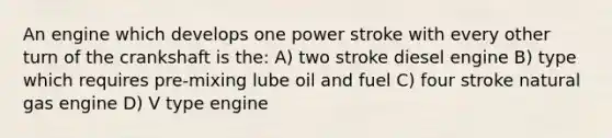 An engine which develops one power stroke with every other turn of the crankshaft is the: A) two stroke diesel engine B) type which requires pre-mixing lube oil and fuel C) four stroke natural gas engine D) V type engine