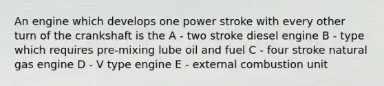 An engine which develops one power stroke with every other turn of the crankshaft is the A - two stroke diesel engine B - type which requires pre-mixing lube oil and fuel C - four stroke natural gas engine D - V type engine E - external combustion unit