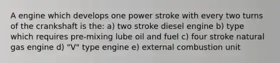 A engine which develops one power stroke with every two turns of the crankshaft is the: a) two stroke diesel engine b) type which requires pre-mixing lube oil and fuel c) four stroke natural gas engine d) "V" type engine e) external combustion unit