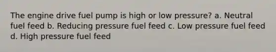 The engine drive fuel pump is high or low pressure? a. Neutral fuel feed b. Reducing pressure fuel feed c. Low pressure fuel feed d. High pressure fuel feed