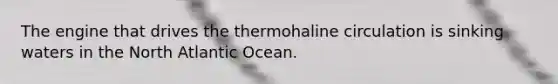 The engine that drives the thermohaline circulation is sinking waters in the North Atlantic Ocean.